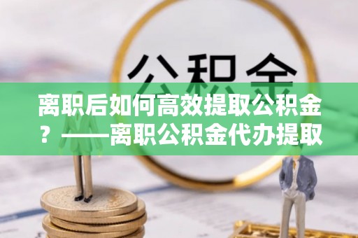 汇川离职后如何高效提取公积金？——离职公积金代办提取全流程解析