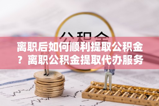汇川离职后如何顺利提取公积金？离职公积金提取代办服务帮你搞定！
