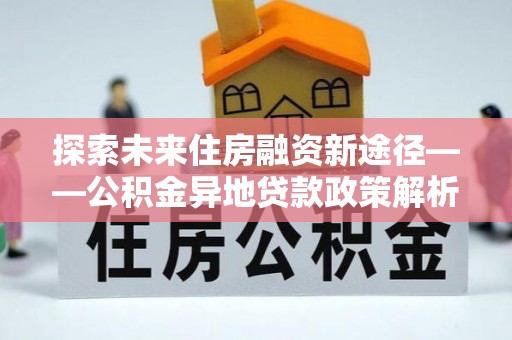 汇川探索未来住房融资新途径——公积金异地贷款政策解析与实践