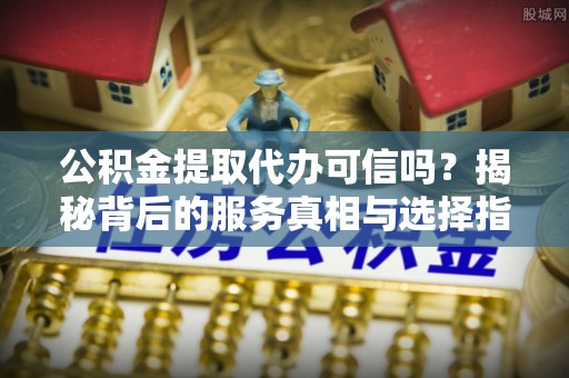 汇川公积金提取代办可信吗？揭秘背后的服务真相与选择指南