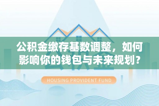 汇川公积金缴存基数调整，如何影响你的钱包与未来规划？